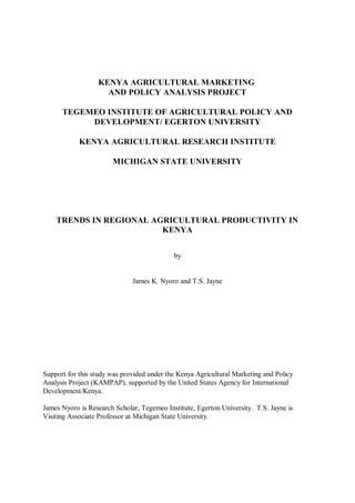 KENYA AGRICULTURAL MARKETING
                    AND POLICY ANALYSIS PROJECT

      TEGEMEO INSTITUTE OF AGRICULTURAL POLICY AND
           DEVELOPMENT/ EGERTON UNIVERSITY

            KENYA AGRICULTURAL RESEARCH INSTITUTE

                       MICHIGAN STATE UNIVERSITY




    TRENDS IN REGIONAL AGRICULTURAL PRODUCTIVITY IN
                         KENYA


                                            by


                              James K. Nyoro and T.S. Jayne




Support for this study was provided under the Kenya Agricultural Marketing and Policy
Analysis Project (KAMPAP), supported by the United States Agency for International
Development/Kenya.

James Nyoro is Research Scholar, Tegemeo Institute, Egerton University. T.S. Jayne is
Visiting Associate Professor at Michigan State University.
 