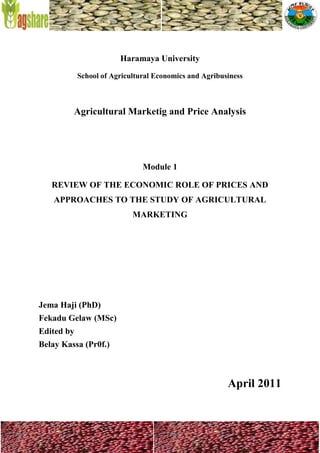 Haramaya University
            School of Agricultural Economics and Agribusiness



         Agricultural Marketig and Price Analysis




                               Module 1

   REVIEW OF THE ECONOMIC ROLE OF PRICES AND
    APPROACHES TO THE STUDY OF AGRICULTURAL
                            MARKETING




Jema Haji (PhD)
Fekadu Gelaw (MSc)
Edited by
Belay Kassa (Pr0f.)



                                                        April 2011
 
