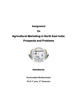 Assignment
On
Agricultural Marketing in North East India:
Prospects and Problems
Submitted by:
Suchiradipta Bhattacharjee
Ph.D 1st
year, 2nd
Semester
 