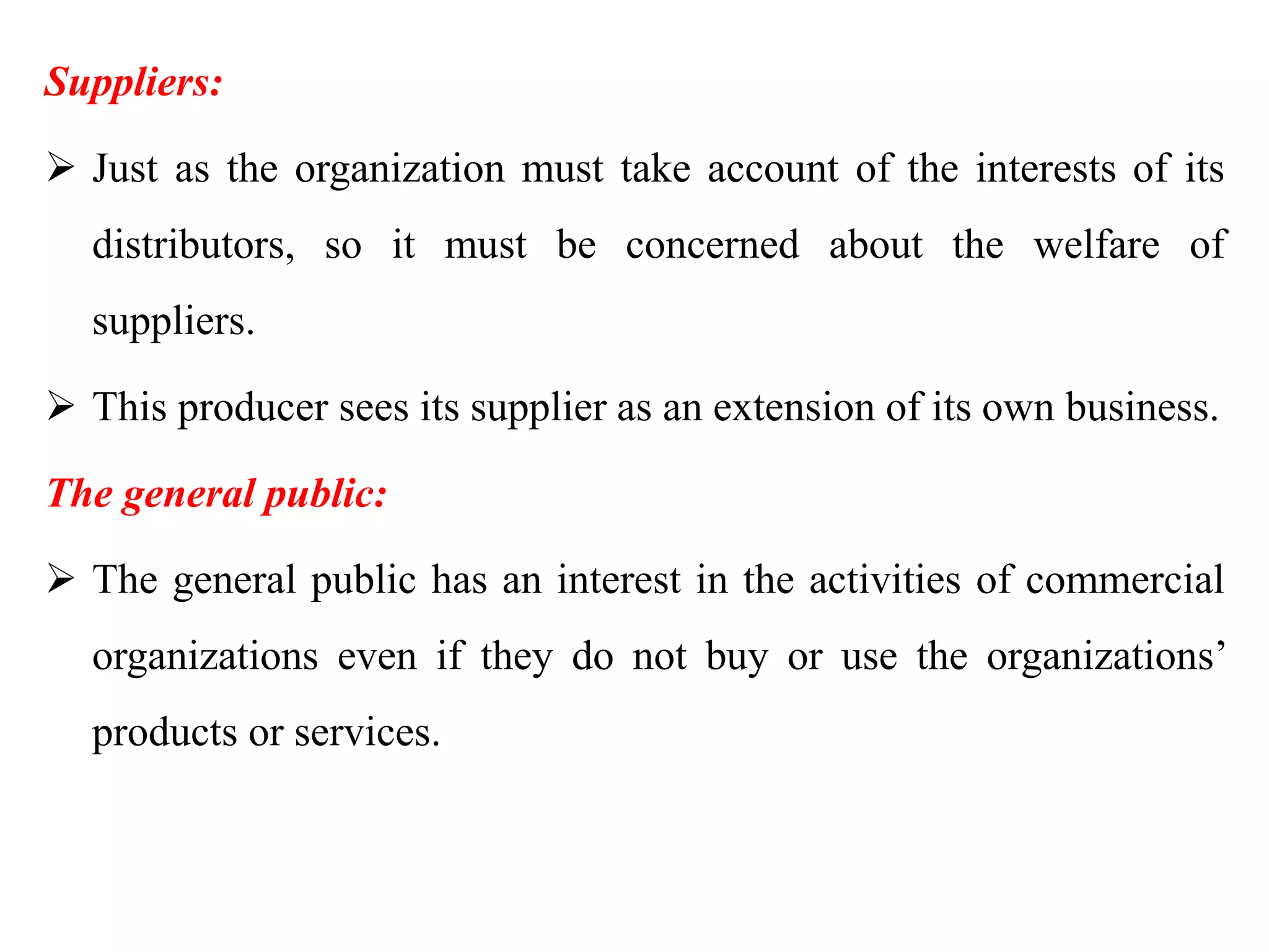Suppliers:
 Just as the organization must take account of the interests of its
distributors, so it must be concerned about the welfare of
suppliers.
 This producer sees its supplier as an extension of its own business.
The general public:
 The general public has an interest in the activities of commercial
organizations even if they do not buy or use the organizations’
products or services.
 