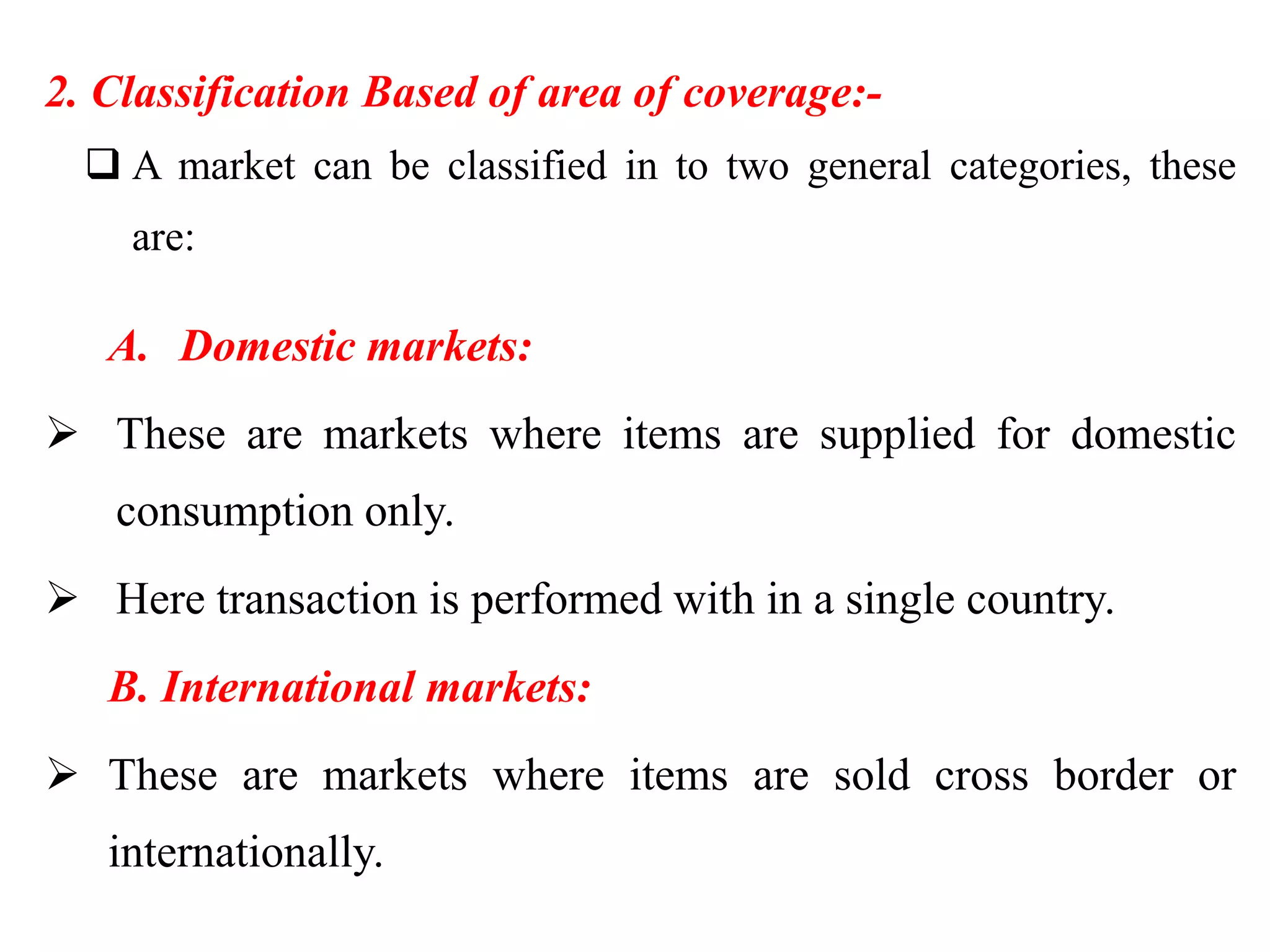 2. Classification Based of area of coverage:-
 A market can be classified in to two general categories, these
are:
A. Domestic markets:
 These are markets where items are supplied for domestic
consumption only.
 Here transaction is performed with in a single country.
B. International markets:
 These are markets where items are sold cross border or
internationally.
 