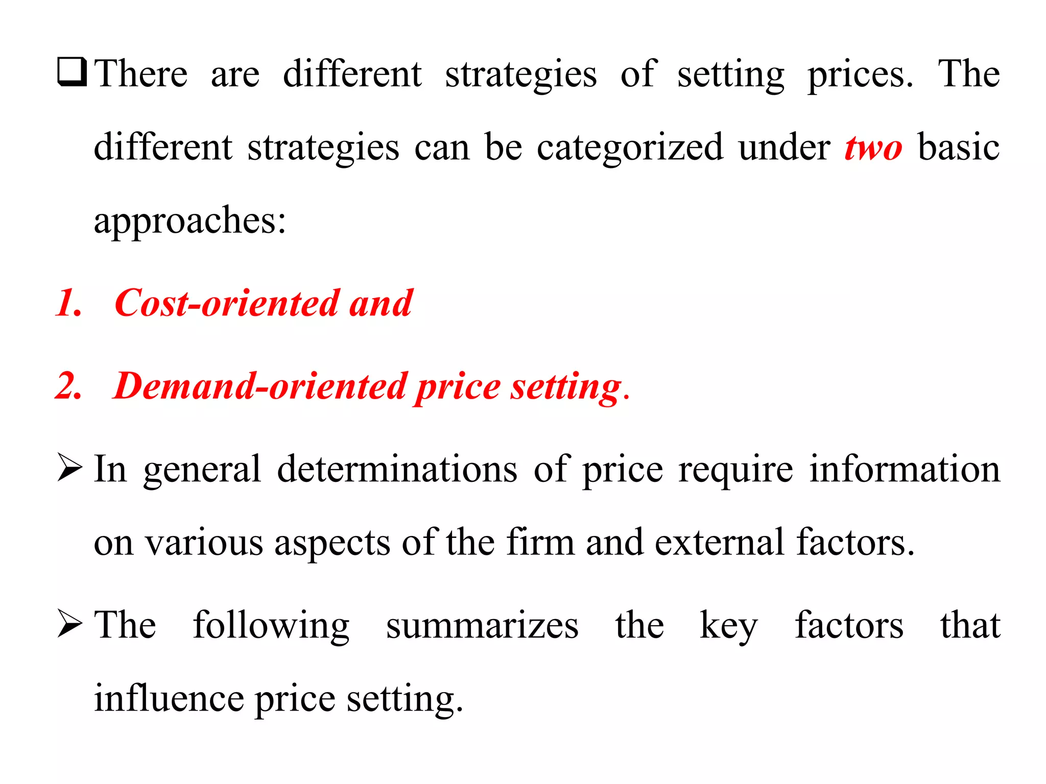 There are different strategies of setting prices. The
different strategies can be categorized under two basic
approaches:
1. Cost-oriented and
2. Demand-oriented price setting.
 In general determinations of price require information
on various aspects of the firm and external factors.
 The following summarizes the key factors that
influence price setting.
 