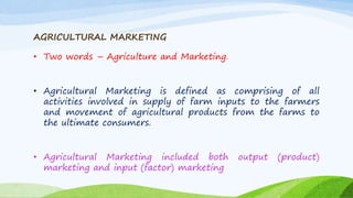 AGRICULTURAL MARKETING
• Two words – Agriculture and Marketing.
• Agricultural Marketing is defined as comprising of all
activities involved in supply of farm inputs to the farmers
and movement of agricultural products from the farms to
the ultimate consumers.
• Agricultural Marketing included both output (product)
marketing and input (factor) marketing
 