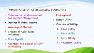 IMPORTANCE OF AGRICULTURAL MARKETING
• Optimization of Resource use
and Output Management
• Increase in Farm Income
• Widening of Markets
• Growth of Agro-based
Industries
• Price Signals
• Adoption and Spread of New
Technology
• Employment
• Better Living
• Creation of Utility
1. Time Utility
2. Place Utility
3. Form Utility
4. Possession Utility
 