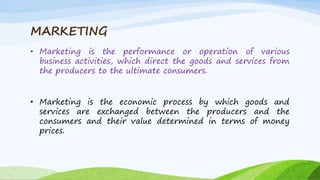 MARKETING
• Marketing is the performance or operation of various
business activities, which direct the goods and services from
the producers to the ultimate consumers.
• Marketing is the economic process by which goods and
services are exchanged between the producers and the
consumers and their value determined in terms of money
prices.
 