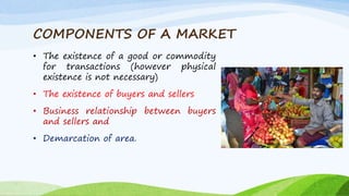 COMPONENTS OF A MARKET
• The existence of a good or commodity
for transactions (however physical
existence is not necessary)
• The existence of buyers and sellers
• Business relationship between buyers
and sellers and
• Demarcation of area.
 