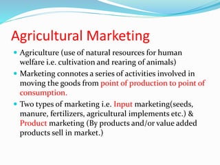 Agricultural Marketing
 Agriculture (use of natural resources for human
welfare i.e. cultivation and rearing of animals)
 Marketing connotes a series of activities involved in
moving the goods from point of production to point of
consumption.
 Two types of marketing i.e. Input marketing(seeds,
manure, fertilizers, agricultural implements etc.) &
Product marketing (By products and/or value added
products sell in market.)
 