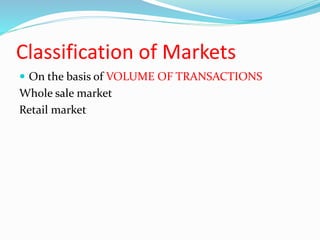 Classification of Markets
 On the basis of VOLUME OF TRANSACTIONS
Whole sale market
Retail market
 