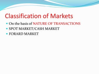 Classification of Markets
 On the basis of NATURE OF TRANSACTIONS
 SPOT MARKET/CASH MARKET
 FORARD MARKET
 