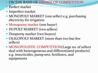  ON THE BASIS OF DEGREE OF COMPETITION
 Perfect market
 Imperfect market
 MONOPOLY MARKET (one seller) e.g. purchasing
electricity for irrigation
 Monopsony market (one buyer)
 DUPOLY MARKET (two sellers)
 Duopsony market (two buyers)
 OLIGOPOLY MARKET (more than two but few
sellers)
 MONOPOLISTIC COMPETITION(Large no. of sellers
deal with heterogeneous and differentiated products)
e.g. insecticides, pump sets, fertilizers, and
equipments
 