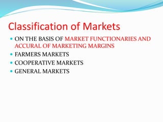 Classification of Markets
 ON THE BASIS OF MARKET FUNCTIONARIES AND
ACCURAL OF MARKETING MARGINS
 FARMERS MARKETS
 COOPERATIVE MARKETS
 GENERAL MARKETS
 