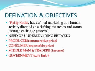 DEFINATION & OBJECTIVES
 “Philip Kotler, has defined marketing as a human
activity directed at satisfying the needs and wants
through exchange process”.
 NEED OF UNDERSTANDING BETWEEN
 PRODUCER(remunerative price)
 CONSUMER(reasonable price)
 MIDDLE MAN & TRADERS (income)
 GOVERNMENT (safe link )
 