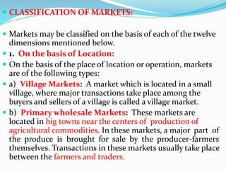  CLASSIFICATION OF MARKETS:
 Markets may be classified on the basis of each of the twelve
dimensions mentioned below.
 1. On the basis of Location:
 On the basis of the place of location or operation, markets
are of the following types:
 a) Village Markets: A market which is located in a small
village, where major transactions take place among the
buyers and sellers of a village is called a village market.
 b) Primary wholesale Markets: These markets are
located in big towns near the centers of production of
agricultural commodities. In these markets, a major part of
the produce is brought for sale by the producer-farmers
themselves. Transactions in these markets usually take place
between the farmers and traders.
 