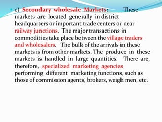  c) Secondary wholesale Markets: These
markets are located generally in district
headquarters or important trade centers or near
railway junctions. The major transactions in
commodities take place between the village traders
and wholesalers. The bulk of the arrivals in these
markets is from other markets. The produce in these
markets is handled in large quantities. There are,
therefore, specialized marketing agencies
performing different marketing functions, such as
those of commission agents, brokers, weigh men, etc.
 