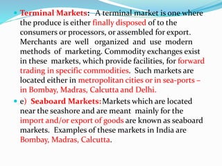  Terminal Markets: A terminal market is one where
the produce is either finally disposed of to the
consumers or processors, or assembled for export.
Merchants are well organized and use modern
methods of marketing. Commodity exchanges exist
in these markets, which provide facilities, for forward
trading in specific commodities. Such markets are
located either in metropolitan cities or in sea-ports –
in Bombay, Madras, Calcutta and Delhi.
 e) Seaboard Markets:Markets which are located
near the seashore and are meant mainly for the
import and/or export of goods are known as seaboard
markets. Examples of these markets in India are
Bombay, Madras, Calcutta.
 