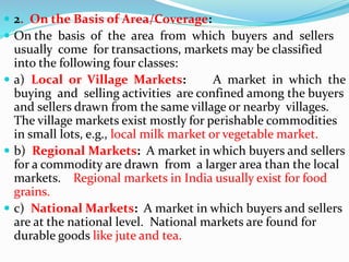  2. On the Basis of Area/Coverage:
 On the basis of the area from which buyers and sellers
usually come for transactions, markets may be classified
into the following four classes:
 a) Local or Village Markets: A market in which the
buying and selling activities are confined among the buyers
and sellers drawn from the same village or nearby villages.
The village markets exist mostly for perishable commodities
in small lots, e.g., local milk market or vegetable market.
 b) Regional Markets: A market in which buyers and sellers
for a commodity are drawn from a larger area than the local
markets. Regional markets in India usually exist for food
grains.
 c) National Markets: A market in which buyers and sellers
are at the national level. National markets are found for
durable goods like jute and tea.
 