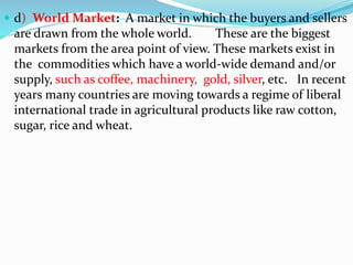  d) World Market: A market in which the buyers and sellers
are drawn from the whole world. These are the biggest
markets from the area point of view. These markets exist in
the commodities which have a world-wide demand and/or
supply, such as coffee, machinery, gold, silver, etc. In recent
years many countries are moving towards a regime of liberal
international trade in agricultural products like raw cotton,
sugar, rice and wheat.
 