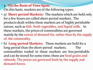  3. On the Basis of Time Span:
On this basis, markets are of the following types:
 a) Short-period Markets: The markets which are held only
for a few hours are called short-period markets. The
products dealt within these markets are of highly perishable
nature, such as fish, fresh vegetables, and liquid milk. In
these markets, the prices of commodities are governed
mainly by the extent of demand for, rather than by the supply
of, the commodity.
 b) Long-period Markets: These markets are held for a
long period than the short-period markets. The
commodities traded in these markets are less perishable
and can be stored for some time; these are food grains and
oilseeds. The prices are governed both by the supply and
demand forces.
 