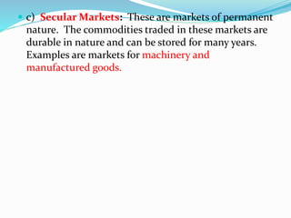  c) Secular Markets: These are markets of permanent
nature. The commodities traded in these markets are
durable in nature and can be stored for many years.
Examples are markets for machinery and
manufactured goods.
 