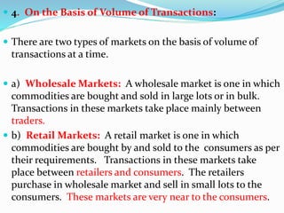  4. On the Basis of Volume of Transactions:
 There are two types of markets on the basis of volume of
transactions at a time.
 a) Wholesale Markets: A wholesale market is one in which
commodities are bought and sold in large lots or in bulk.
Transactions in these markets take place mainly between
traders.
 b) Retail Markets: A retail market is one in which
commodities are bought by and sold to the consumers as per
their requirements. Transactions in these markets take
place between retailers and consumers. The retailers
purchase in wholesale market and sell in small lots to the
consumers. These markets are very near to the consumers.
 