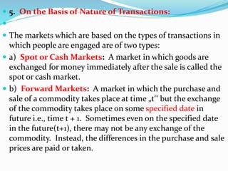  5. On the Basis of Nature of Transactions:

 The markets which are based on the types of transactions in
which people are engaged are of two types:
 a) Spot or Cash Markets: A market in which goods are
exchanged for money immediately after the sale is called the
spot or cash market.
 b) Forward Markets: A market in which the purchase and
sale of a commodity takes place at time „t‟ but the exchange
of the commodity takes place on some specified date in
future i.e., time t + 1. Sometimes even on the specified date
in the future(t+1), there may not be any exchange of the
commodity. Instead, the differences in the purchase and sale
prices are paid or taken.
 