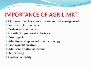 IMPORTANCE OF AGRIL.MKT.
 Optimization of resource use and output management
 Increase in farm income
 Widening of markets
 Growth of agro based industries
 Price signals
 Adoption and spread of new technology
 Employment creation
 Addition to national income
 Better living
 Creation of utility
 