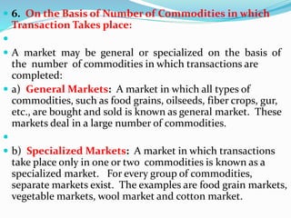  6. On the Basis of Number of Commodities in which
Transaction Takes place:

 A market may be general or specialized on the basis of
the number of commodities in which transactions are
completed:
 a) General Markets: A market in which all types of
commodities, such as food grains, oilseeds, fiber crops, gur,
etc., are bought and sold is known as general market. These
markets deal in a large number of commodities.

 b) Specialized Markets: A market in which transactions
take place only in one or two commodities is known as a
specialized market. For every group of commodities,
separate markets exist. The examples are food grain markets,
vegetable markets, wool market and cotton market.
 