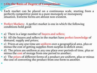  7.On the Basis of Degree of Competition:

 Each market can be placed on a continuous scale, starting from a
perfectly competitive point to a pure monopoly or monopsony
situation. Extreme forms are almost non-existent.
 Perfect Markets: A perfect market is one in which the following
conditions hold good:
 a) There is a large number of buyers and sellers;
 b) All the buyers and sellers in the market have perfect knowledge of
demand, supply and prices;
 c) Prices at any one time are uniform over a geographical area, plus or
minus the cost of getting supplies from surplus to deficit areas;
 d) The prices are uniform at any one place over periods of time, plus or
minus the cost of storage from one period to another;
 e) The prices of different forms of a product are uniform, plus or minus
the cost of converting the product from one form to another.

 
