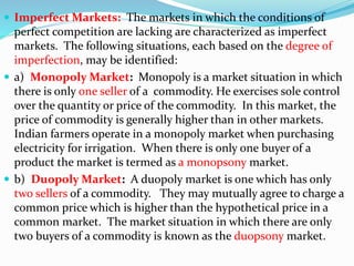  Imperfect Markets: The markets in which the conditions of
perfect competition are lacking are characterized as imperfect
markets. The following situations, each based on the degree of
imperfection, may be identified:
 a) Monopoly Market: Monopoly is a market situation in which
there is only one seller of a commodity. He exercises sole control
over the quantity or price of the commodity. In this market, the
price of commodity is generally higher than in other markets.
Indian farmers operate in a monopoly market when purchasing
electricity for irrigation. When there is only one buyer of a
product the market is termed as a monopsony market.
 b) Duopoly Market: A duopoly market is one which has only
two sellers of a commodity. They may mutually agree to charge a
common price which is higher than the hypothetical price in a
common market. The market situation in which there are only
two buyers of a commodity is known as the duopsony market.
 