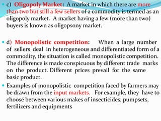  c) Oligopoly Market: A market in which there are more
than two but still a few sellers of a commodity is termed as an
oligopoly market. A market having a few (more than two)
buyers is known as oligopsony market.
 d) Monopolistic competition: When a large number
of sellers deal in heterogeneous and differentiated form of a
commodity, the situation is called monopolistic competition.
The difference is made conspicuous by different trade marks
on the product. Different prices prevail for the same
basic product.
 Examples of monopolistic competition faced by farmers may
be drawn from the input markets. For example, they have to
choose between various makes of insecticides, pumpsets,
fertilizers and equipments
 