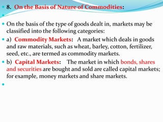  8. On the Basis of Nature of Commodities:

 On the basis of the type of goods dealt in, markets may be
classified into the following categories:
 a) Commodity Markets: A market which deals in goods
and raw materials, such as wheat, barley, cotton, fertilizer,
seed, etc., are termed as commodity markets.
 b) Capital Markets: The market in which bonds, shares
and securities are bought and sold are called capital markets;
for example, money markets and share markets.

 