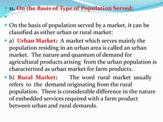  11. On the Basis of Type of Population Served:

 On the basis of population served by a market, it can be
classified as either urban or rural market:
 a) Urban Market: A market which serves mainly the
population residing in an urban area is called an urban
market. The nature and quantum of demand for
agricultural products arising from the urban population is
characterized as urban market for farm products.
 b) Rural Market: The word rural market usually
refers to the demand originating from the rural
population. There is considerable difference in the nature
of embedded services required with a farm product
between urban and rural demands.
 