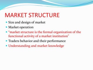 MARKET STRUCTURE
 Size and design of market
 Market operation
 “market structure is the formal organization of the
functional activity of a market institution”
 Traders behavior and their performance
 Understanding and market knowledge
 