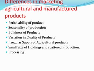 Differences in marketing
agricultural and manufactured
products
 Perish ability of product
 Seasonality of production
 Bulkiness of Products
 Variation in Quality of Products
 Irregular Supply of Agricultural products
 Small Size of Holdings and scattered Production.
 Processing
 
