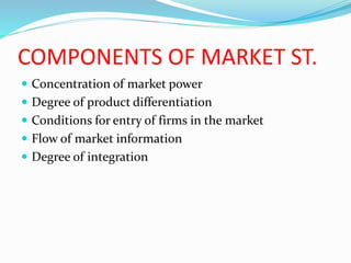 COMPONENTS OF MARKET ST.
 Concentration of market power
 Degree of product differentiation
 Conditions for entry of firms in the market
 Flow of market information
 Degree of integration
 