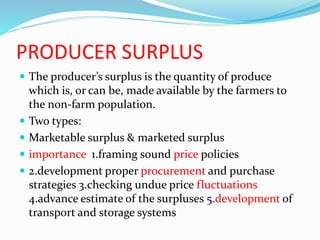 PRODUCER SURPLUS
 The producer’s surplus is the quantity of produce
which is, or can be, made available by the farmers to
the non-farm population.
 Two types:
 Marketable surplus & marketed surplus
 importance 1.framing sound price policies
 2.development proper procurement and purchase
strategies 3.checking undue price fluctuations
4.advance estimate of the surpluses 5.development of
transport and storage systems
 