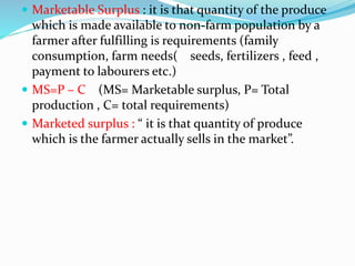  Marketable Surplus : it is that quantity of the produce
which is made available to non-farm population by a
farmer after fulfilling is requirements (family
consumption, farm needs( seeds, fertilizers , feed ,
payment to labourers etc.)
 MS=P – C (MS= Marketable surplus, P= Total
production , C= total requirements)
 Marketed surplus : “ it is that quantity of produce
which is the farmer actually sells in the market”.
 