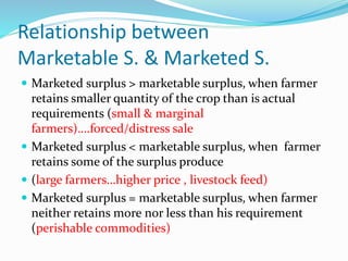 Relationship between
Marketable S. & Marketed S.
 Marketed surplus > marketable surplus, when farmer
retains smaller quantity of the crop than is actual
requirements (small & marginal
farmers)….forced/distress sale
 Marketed surplus < marketable surplus, when farmer
retains some of the surplus produce
 (large farmers…higher price , livestock feed)
 Marketed surplus = marketable surplus, when farmer
neither retains more nor less than his requirement
(perishable commodities)
 