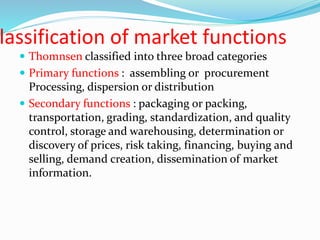 lassification of market functions
 Thomnsen classified into three broad categories
 Primary functions : assembling or procurement
Processing, dispersion or distribution
 Secondary functions : packaging or packing,
transportation, grading, standardization, and quality
control, storage and warehousing, determination or
discovery of prices, risk taking, financing, buying and
selling, demand creation, dissemination of market
information.
 