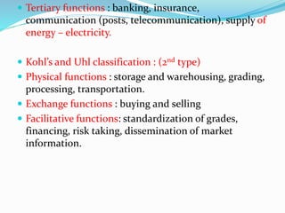  Tertiary functions : banking, insurance,
communication (posts, telecommunication), supply of
energy – electricity.
 Kohl’s and Uhl classification : (2nd type)
 Physical functions : storage and warehousing, grading,
processing, transportation.
 Exchange functions : buying and selling
 Facilitative functions: standardization of grades,
financing, risk taking, dissemination of market
information.
 