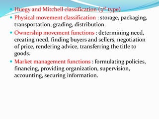 Huegy and Mitchell classification (3rd type)
 Physical movement classification : storage, packaging,
transportation, grading, distribution.
 Ownership movement functions : determining need,
creating need, finding buyers and sellers, negotiation
of price, rendering advice, transferring the title to
goods.
 Market management functions : formulating policies,
financing, providing organization, supervision,
accounting, securing information.
 