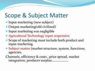Scope & Subject Matter
 Input marketing (new subject)
 Output marketing(old civilized)
 Input marketing was negligible
 Agricultural Technology input responsive
 Scope of marketing must include both product and
input marketing.
 Subject matter (market structure, system, functions,
agencies,
Channels, efficiency & costs , price spread, market
integration, producer surplus………………..
 