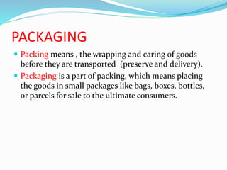 PACKAGING
 Packing means , the wrapping and caring of goods
before they are transported (preserve and delivery).
 Packaging is a part of packing, which means placing
the goods in small packages like bags, boxes, bottles,
or parcels for sale to the ultimate consumers.
 