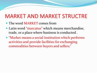 MARKET AND MARKET STRUCTRE
 The word MARKET comes from
 Latin word “marcatus” which means merchandise,
trade, or a place where business is conducted .
 “Market means a social institution which performs
activities and provide facilities for exchanging
commodities between buyers and sellers.”
 