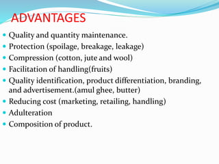 ADVANTAGES
 Quality and quantity maintenance.
 Protection (spoilage, breakage, leakage)
 Compression (cotton, jute and wool)
 Facilitation of handling(fruits)
 Quality identification, product differentiation, branding,
and advertisement.(amul ghee, butter)
 Reducing cost (marketing, retailing, handling)
 Adulteration
 Composition of product.
 