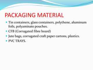 PACKAGING MATERIAL
 Tin containers, glass containers, polythene, aluminum
foils, polyaminate pouches.
 CFB (Corrugated fibre board)
 Jute bags, corrugated craft paper cartons, plastics.
 PVC TRAYS.
 