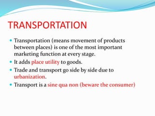 TRANSPORTATION
 Transportation (means movement of products
between places) is one of the most important
marketing function at every stage.
 It adds place utility to goods.
 Trade and transport go side by side due to
urbanization.
 Transport is a sine qua non (beware the consumer)
 