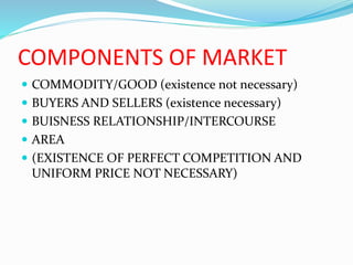 COMPONENTS OF MARKET
 COMMODITY/GOOD (existence not necessary)
 BUYERS AND SELLERS (existence necessary)
 BUISNESS RELATIONSHIP/INTERCOURSE
 AREA
 (EXISTENCE OF PERFECT COMPETITION AND
UNIFORM PRICE NOT NECESSARY)
 