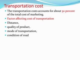 Transportation cost
 The transportation costs accounts for about 50 percent
of the total cost of marketing.
 Factor affecting cost of transportation
 Distance,
 quality of product,
 mode of transportation,
 condition of road
 