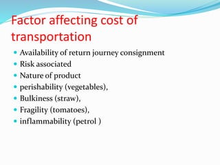 Factor affecting cost of
transportation
 Availability of return journey consignment
 Risk associated
 Nature of product
 perishability (vegetables),
 Bulkiness (straw),
 Fragility (tomatoes),
 inflammability (petrol )
 